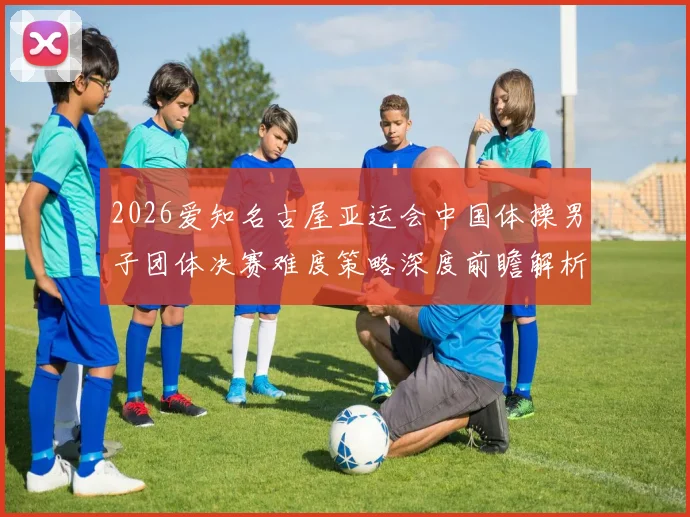 2026爱知名古屋亚运会中国体操男子团体决赛难度策略深度前瞻解析