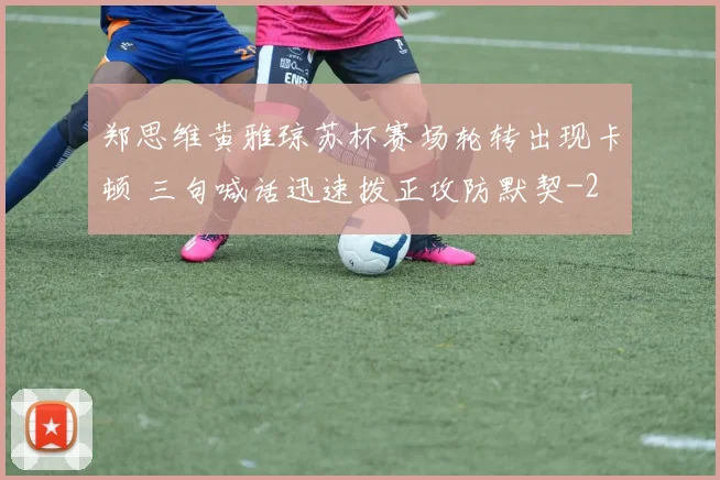 郑思维黄雅琼苏杯赛场轮转出现卡顿 三句喊话迅速拨正攻防默契