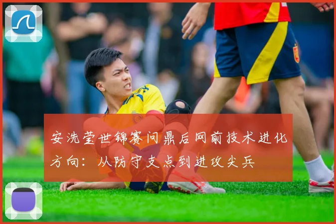 安洗莹世锦赛问鼎后网前技术进化方向：从防守支点到进攻尖兵