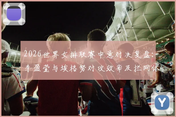 2026世界女排联赛中意对决复盘:李盈莹与埃格努对攻效率及拦网体系差距深度解析