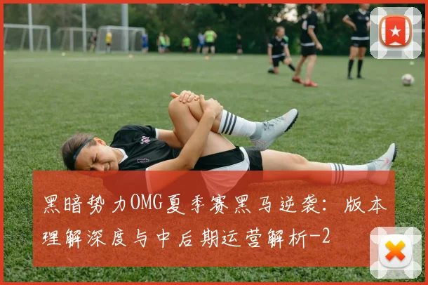 黑暗势力OMG夏季赛黑马逆袭:版本理解深度与中后期运营解析