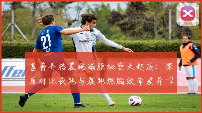 基普乔格晨跑减脂秘密大起底:深度对比夜跑与晨跑燃脂效率差异