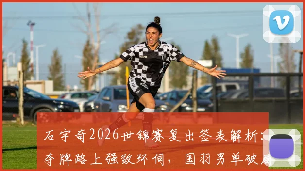 石宇奇2026世锦赛复出签表解析：夺牌路上强敌环伺，国羽男单破局关键何在