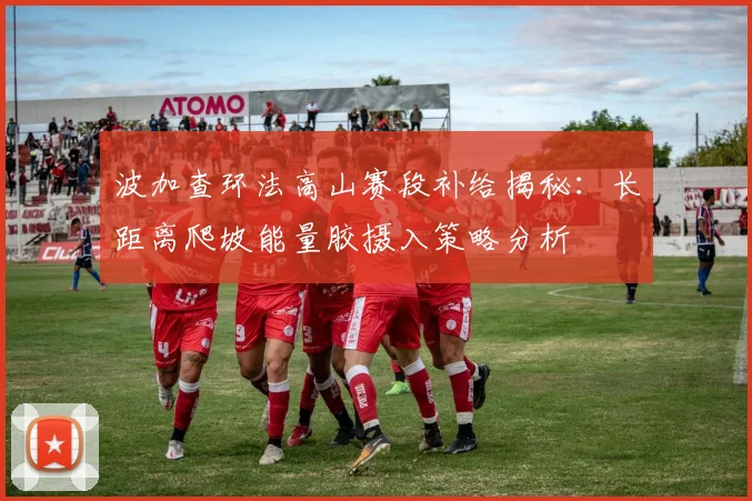 波加查环法高山赛段补给揭秘：长距离爬坡能量胶摄入策略分析