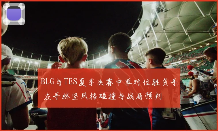 BLG与TES夏季决赛中单对位胜负手 左手林坚风格碰撞与战局预判
