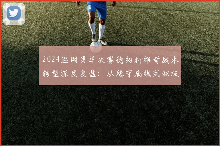 2024温网男单决赛德约科维奇战术转型深度复盘:从稳守底线到积极上网的应对策略