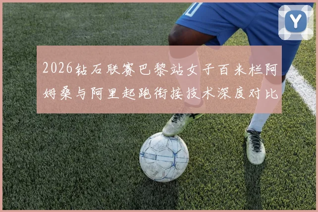 2026钻石联赛巴黎站女子百米栏阿姆桑与阿里起跑衔接技术深度对比分析