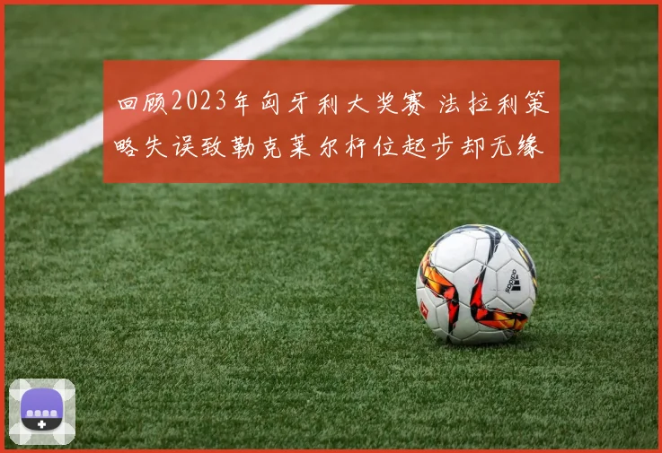 回顾2023年匈牙利大奖赛 法拉利策略失误致勒克莱尔杆位起步却无缘领奖台深度分析