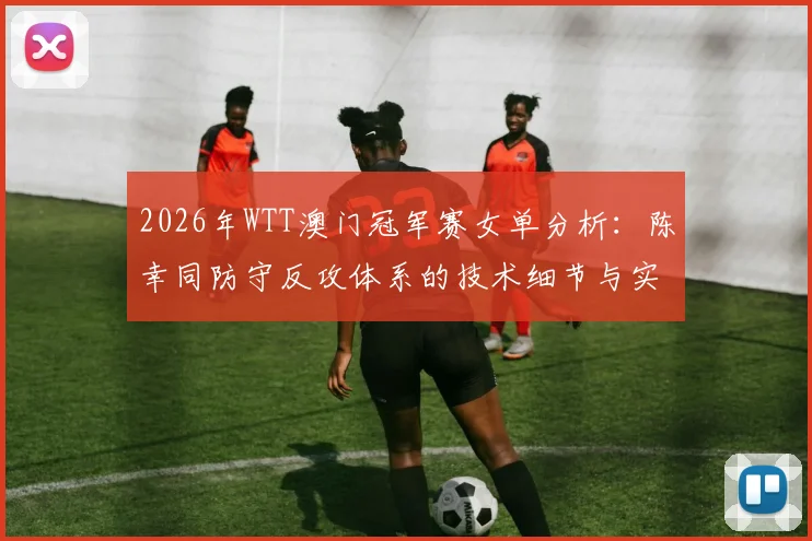 2026年WTT澳门冠军赛女单分析:陈幸同防守反攻体系的技术细节与实战前景