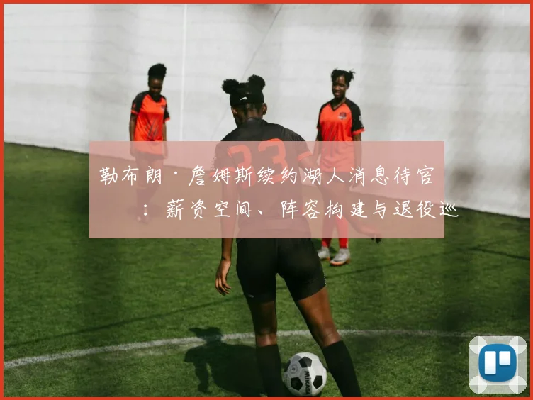 勒布朗·詹姆斯续约湖人消息待官宣:薪资空间、阵容构建与退役巡演的多重考量