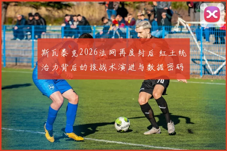 斯瓦泰克2026法网再度封后 红土统治力背后的技战术演进与数据密码