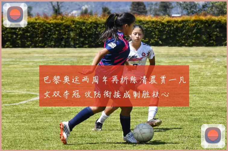 巴黎奥运两周年再析陈清晨贾一凡女双夺冠 攻防衔接成制胜核心