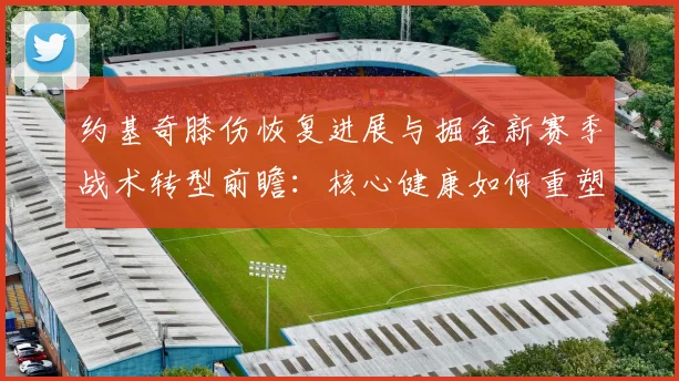 约基奇膝伤恢复进展与掘金新赛季战术转型前瞻：核心健康如何重塑攻防逻辑