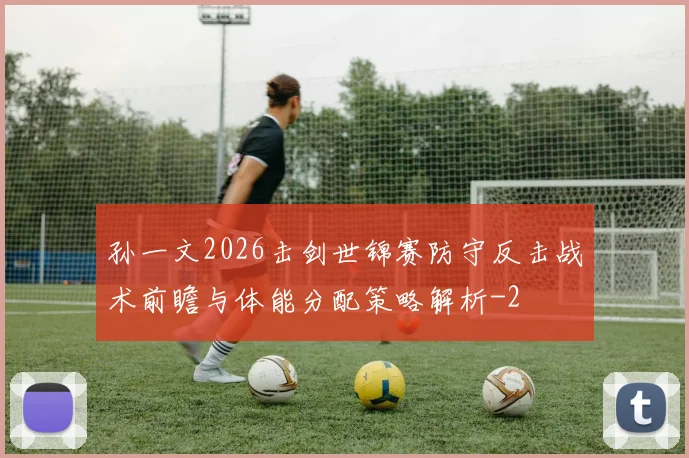 孙一文2026击剑世锦赛防守反击战术前瞻与体能分配策略解析