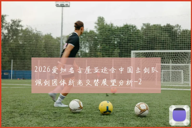 2026爱知名古屋亚运会中国击剑队佩剑团体新老交替展望分析