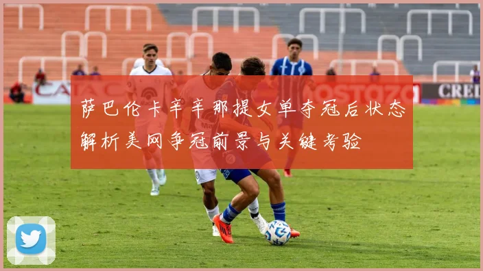萨巴伦卡辛辛那提女单夺冠后状态解析美网争冠前景与关键考验