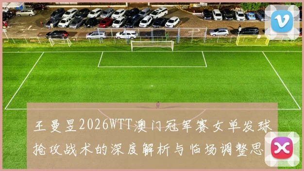 王曼昱2026WTT澳门冠军赛女单发球抢攻战术的深度解析与临场调整思路