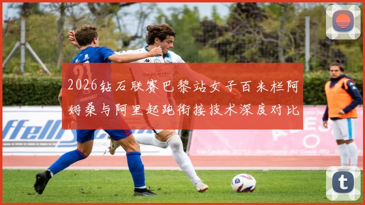 2026钻石联赛巴黎站女子百米栏阿姆桑与阿里起跑衔接技术深度对比分析