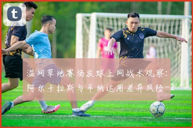 温网草地赛场发球上网战术观察:阿尔卡拉斯与辛纳运用差异风险