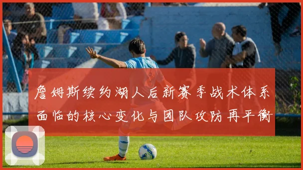 詹姆斯续约湖人后新赛季战术体系面临的核心变化与团队攻防再平衡策略