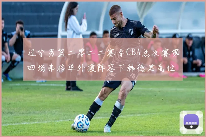 辽宁男篮二零二二赛季CBA总决赛第四场弗格单外援阵容下韩德君高位挡拆战术与广厦防守破解分析