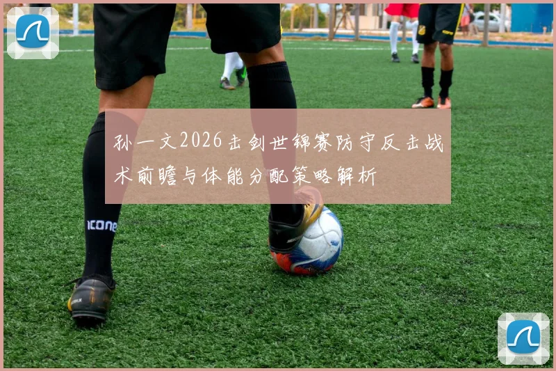 孙一文2026击剑世锦赛防守反击战术前瞻与体能分配策略解析