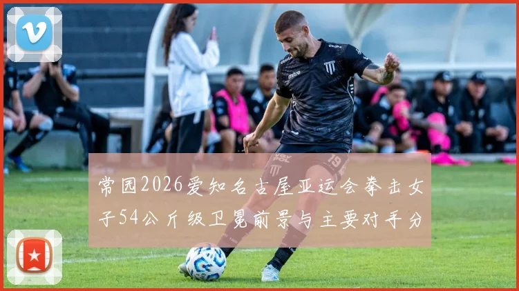 常园2026爱知名古屋亚运会拳击女子54公斤级卫冕前景与主要对手分析