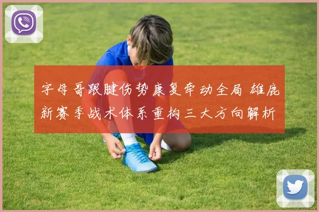 字母哥跟腱伤势康复牵动全局 雄鹿新赛季战术体系重构三大方向解析