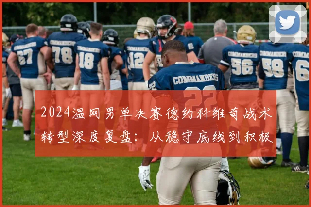2024温网男单决赛德约科维奇战术转型深度复盘:从稳守底线到积极上网的应对策略