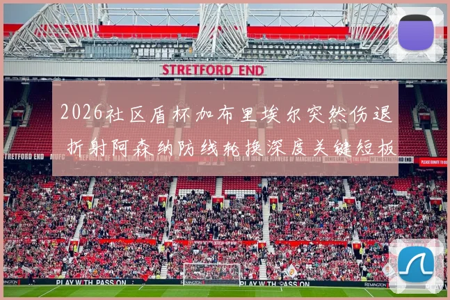 2026社区盾杯加布里埃尔突然伤退 折射阿森纳防线轮换深度关键短板