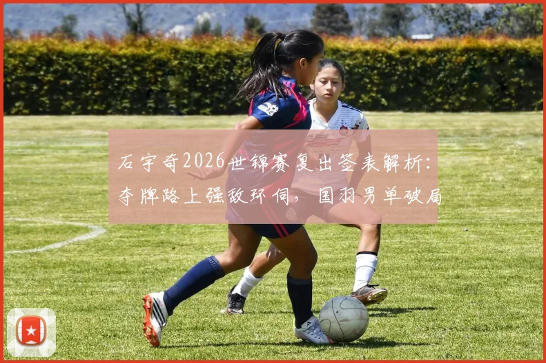 石宇奇2026世锦赛复出签表解析:夺牌路上强敌环伺,国羽男单破局关键何在