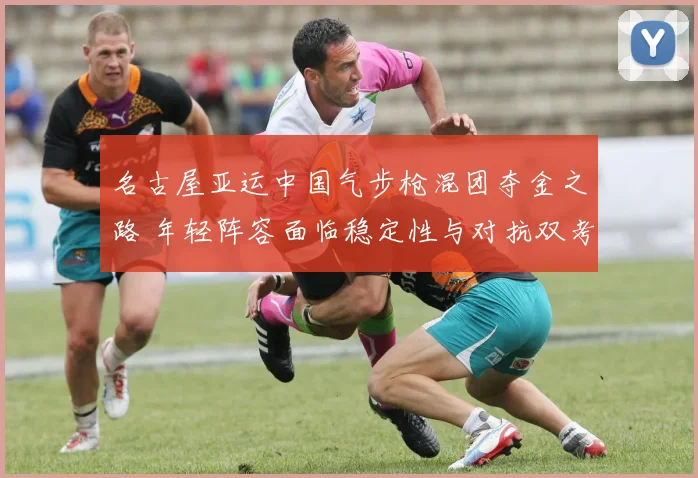 名古屋亚运中国气步枪混团夺金之路 年轻阵容面临稳定性与对抗双考验