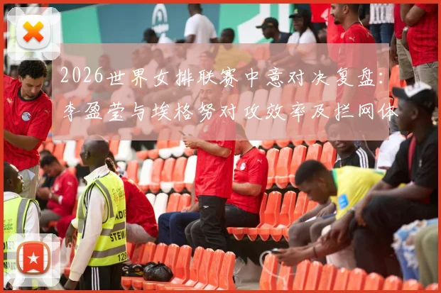 2026世界女排联赛中意对决复盘：李盈莹与埃格努对攻效率及拦网体系差距深度解析