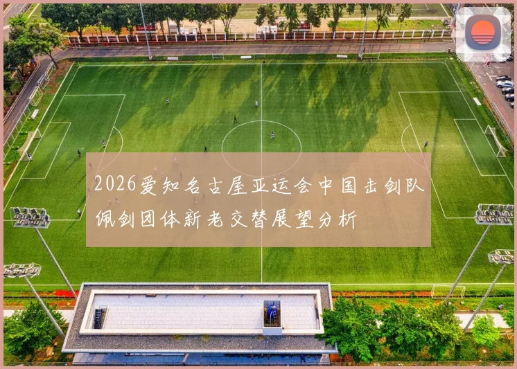 2026爱知名古屋亚运会中国击剑队佩剑团体新老交替展望分析