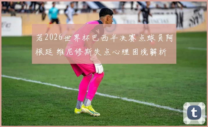 若2026世界杯巴西半决赛点球负阿根廷 维尼修斯失点心理困境解析