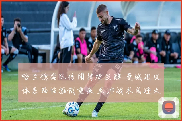 哈兰德离队传闻持续发酵 曼城进攻体系面临推倒重来 瓜帅战术或迎大变革