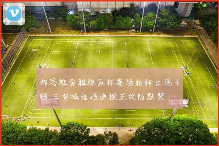 郑思维黄雅琼苏杯赛场轮转出现卡顿 三句喊话迅速拨正攻防默契