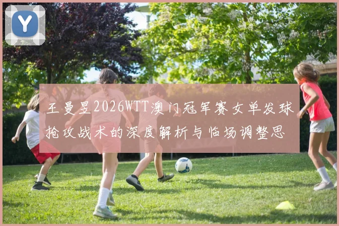 王曼昱2026WTT澳门冠军赛女单发球抢攻战术的深度解析与临场调整思路