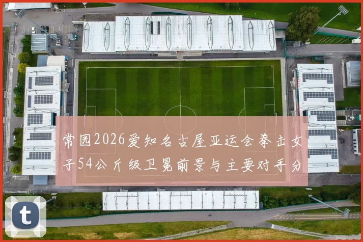 常园2026爱知名古屋亚运会拳击女子54公斤级卫冕前景与主要对手分析