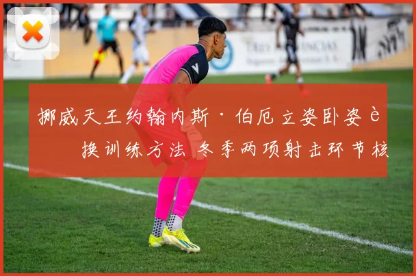 挪威天王约翰内斯·伯厄立姿卧姿转换训练方法 冬季两项射击环节核心揭秘
