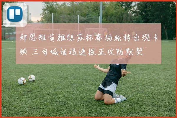 郑思维黄雅琼苏杯赛场轮转出现卡顿 三句喊话迅速拨正攻防默契