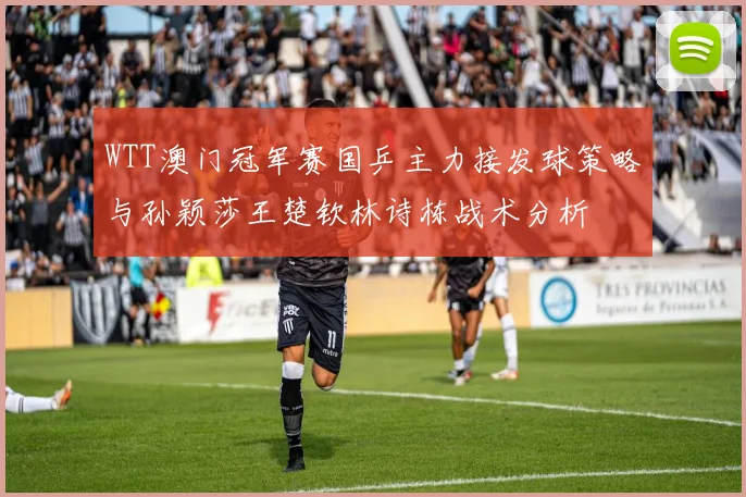 WTT澳门冠军赛国乒主力接发球策略与孙颖莎王楚钦林诗栋战术分析