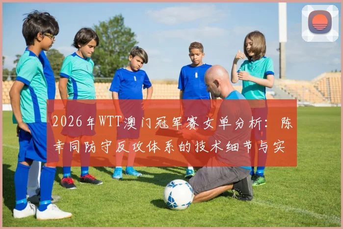 2026年WTT澳门冠军赛女单分析：陈幸同防守反攻体系的技术细节与实战前景