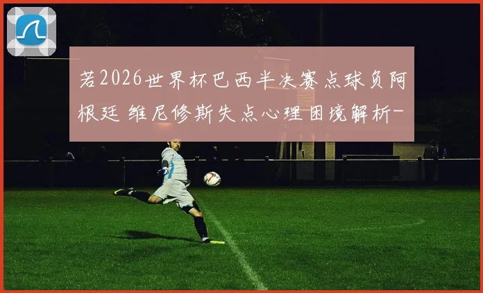 若2026世界杯巴西半决赛点球负阿根廷 维尼修斯失点心理困境解析