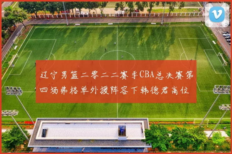 辽宁男篮二零二二赛季CBA总决赛第四场弗格单外援阵容下韩德君高位挡拆战术与广厦防守破解分析