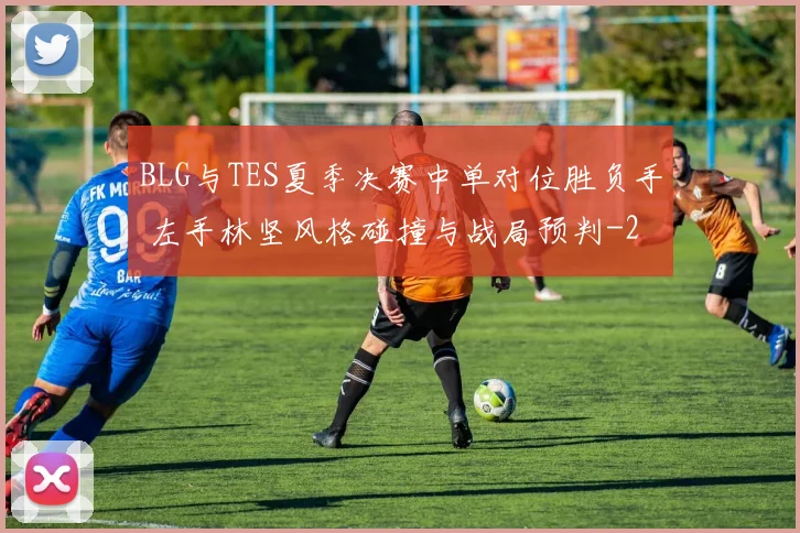 BLG与TES夏季决赛中单对位胜负手 左手林坚风格碰撞与战局预判