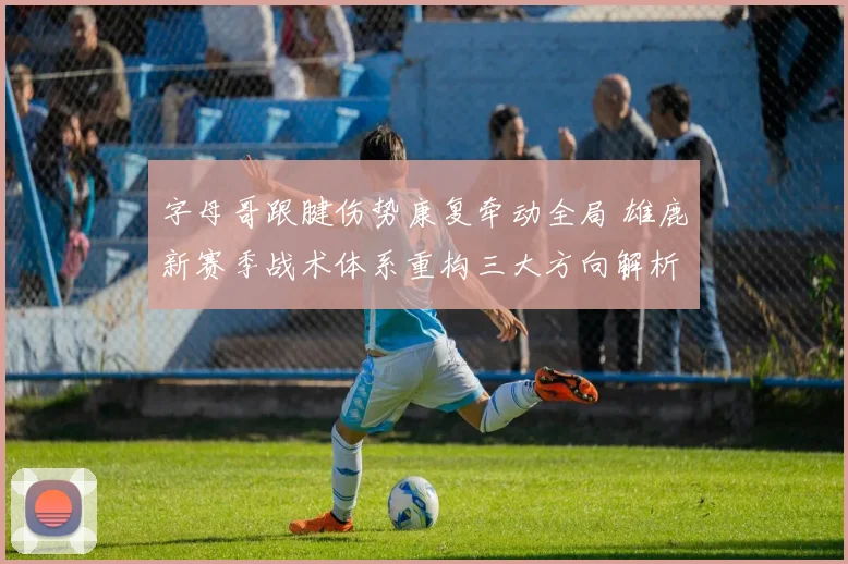 字母哥跟腱伤势康复牵动全局 雄鹿新赛季战术体系重构三大方向解析